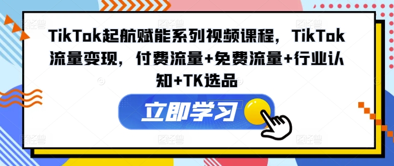 TikTok起航赋能系列视频课程，TikTok流量变现，付费流量+免费流量+行业认知+TK选品-一新网创