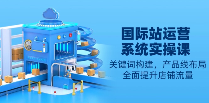 国际站运营系统实操课：关键词构建，产品线布局，全面提升店铺流量-一新网创