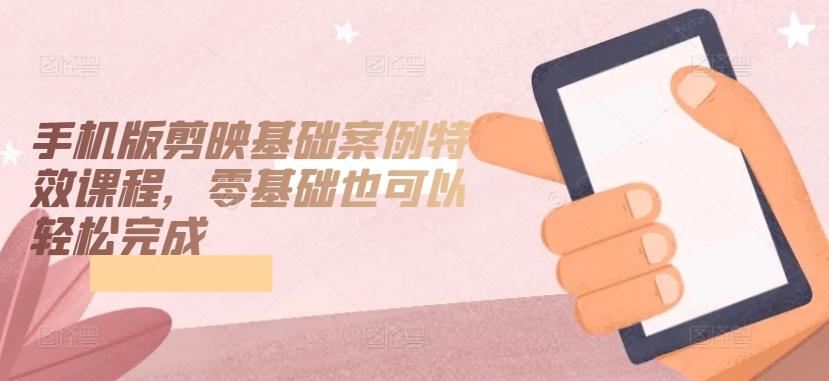 手机版剪映基础案例特效课程，零基础也可以轻松完成-一新网创