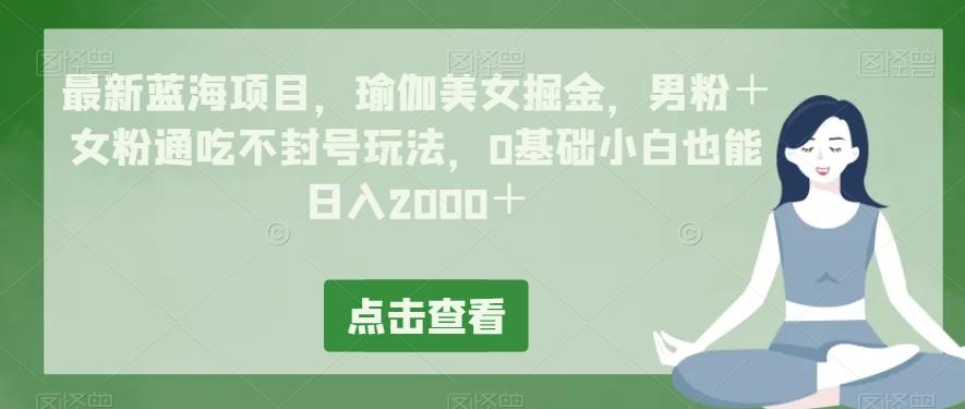 最新蓝海项目，瑜伽美女掘金，男粉＋女粉通吃不封号玩法，0基础小白也能日入2000＋-一新网创