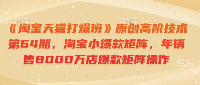 《淘宝天猫打爆班》原创高阶技术第64期，淘宝小爆款矩阵，年销售8000万店爆款矩阵操作-一新网创