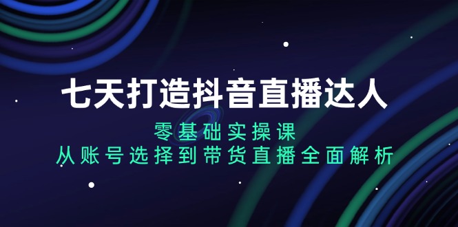 七天打造抖音直播达人：零基础实操课，从账号选择到带货直播全面解析-一新网创