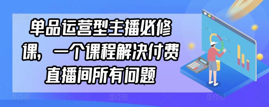单品运营型主播必修课，一个课程解决付费直播间所有问题-一新网创
