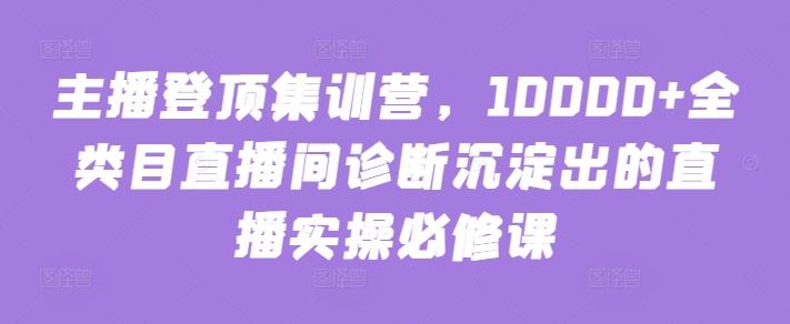 主播登顶集训营，10000+全类目直播间诊断沉淀出的直播实操必修课-一新网创