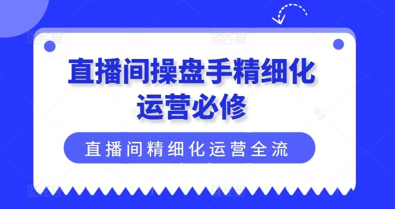 直播间操盘手精细化运营必修，直播间精细化运营全流程解读-一新网创