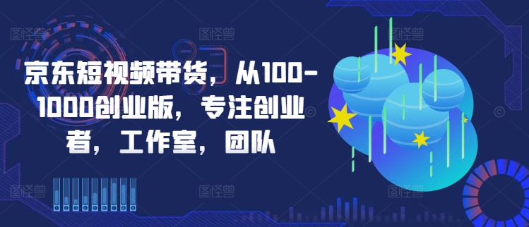 京东短视频带货，从100-1000创业版，专注创业者，工作室，团队-一新网创