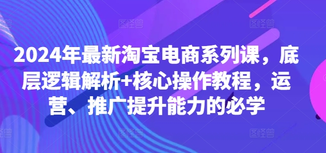 2024年最新淘宝电商系列课，底层逻辑解析+核心操作教程，运营、推广提升能力的必学-一新网创