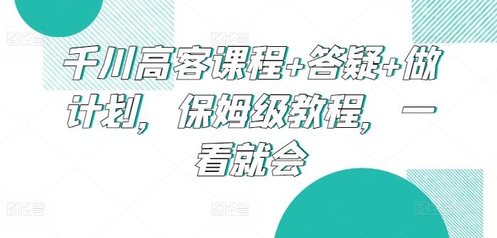 千川高客课程+答疑+做计划，保姆级教程，一看就会-一新网创