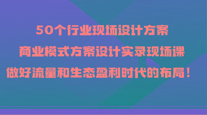 50个行业现场设计方案，商业模式方案设计实录现场课，做好流量和生态盈利时代的布局！-一新网创