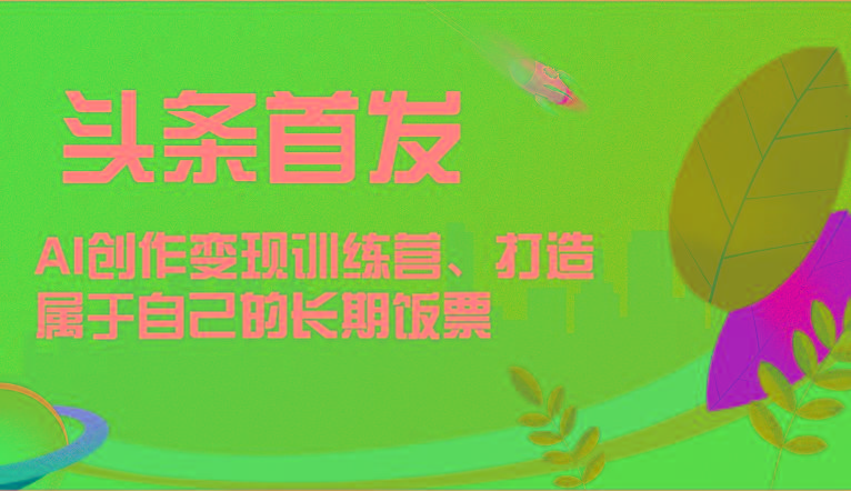 头条首发 AI创作变现训练营，打造属于自己的长期饭票-一新网创