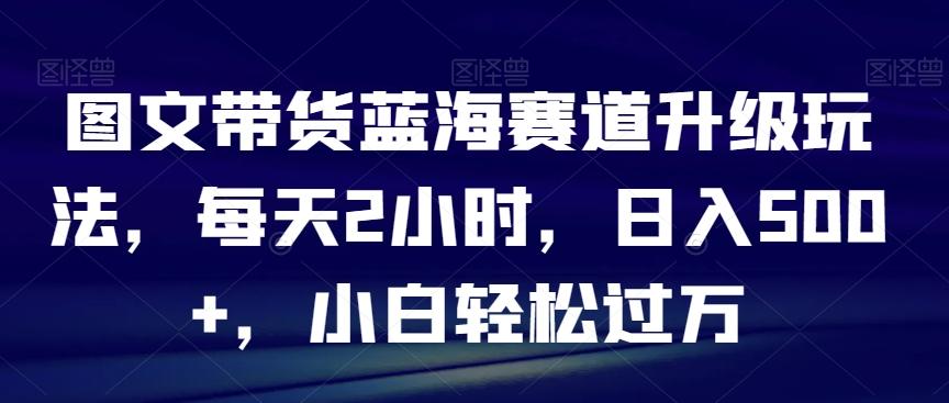 图文带货蓝海赛道升级玩法，每天2小时，日入500+，小白轻松过万-一新网创