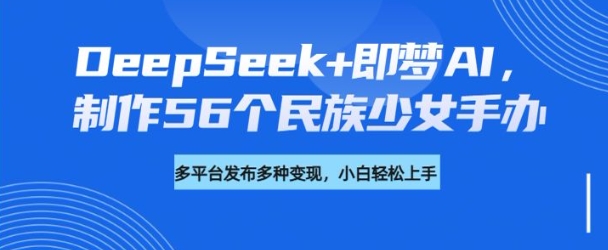 DeepSeek+即梦AI，制作56个民族少女手办，附详细教程+变现方向-一新网创