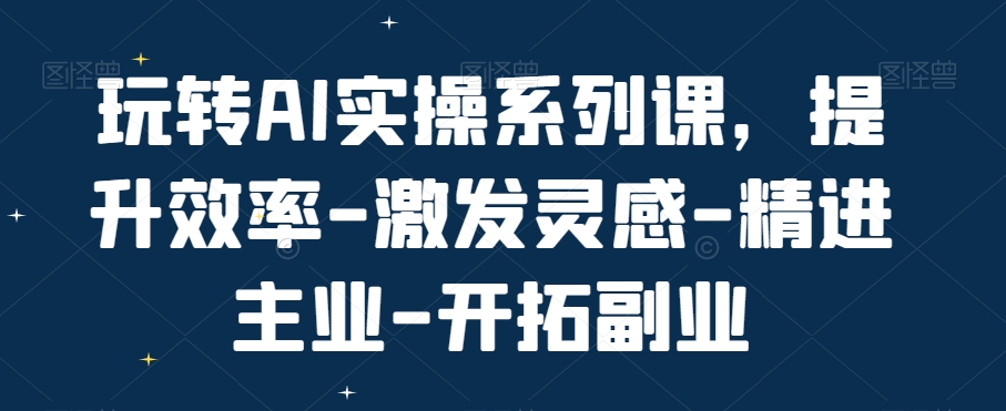 玩转AI实操系列课，提升效率-激发灵感-精进主业-开拓副业-一新网创