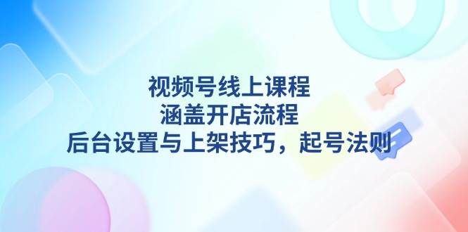 视频号线上课程详解，涵盖开店流程，后台设置与上架技巧，起号法则-一新网创