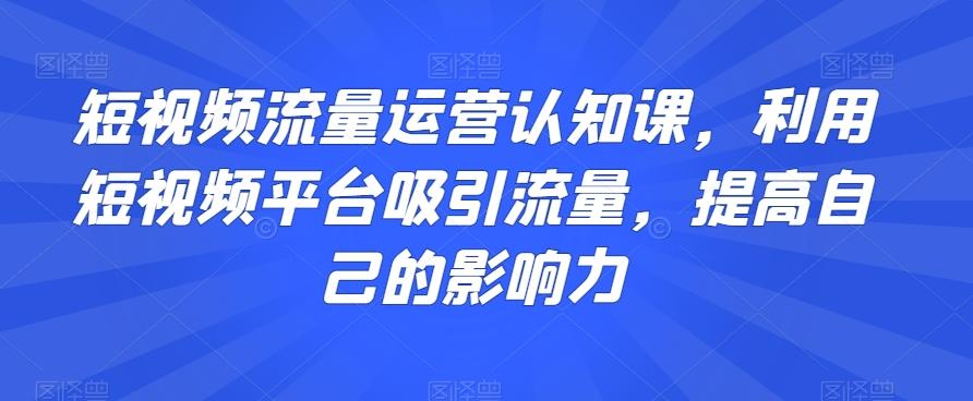 短视频流量运营认知课，利用短视频平台吸引流量，提高自己的影响力-一新网创