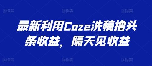 最新利用Coze洗稿撸头条收益，隔天见收益【揭秘】-一新网创