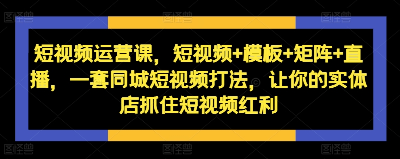 短视频运营课，短视频+模板+矩阵+直播，一套同城短视频打法，让你的实体店抓住短视频红利-一新网创