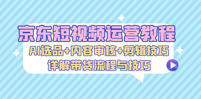 京东短视频运营教程：AI选品+内容审核+剪辑技巧，详解带货流程与技巧-一新网创
