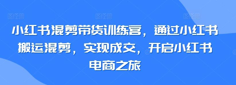 小红书混剪带货训练营，通过小红书搬运混剪，实现成交，开启小红书电商之旅-一新网创