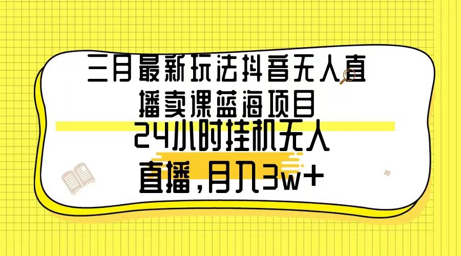 三月最新玩法抖音无人直播卖课蓝海项目，24小时无人直播，月入3w+-一新网创