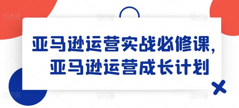 亚马逊运营实战必修课，亚马逊运营成长计划-一新网创