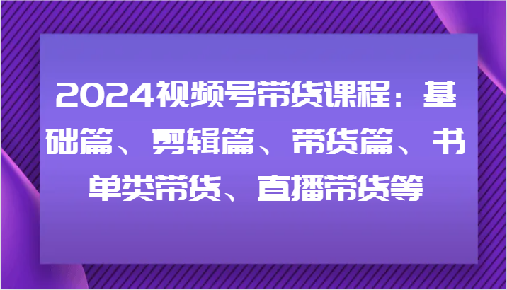 2024视频号带货课程：基础篇、剪辑篇、带货篇、书单类带货、直播带货等-一新网创