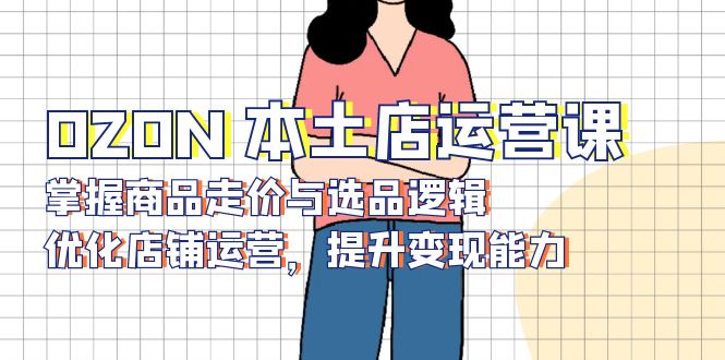 OZON 本土店运营课，掌握商品走价与选品逻辑，优化店铺运营，提升变现能力-一新网创