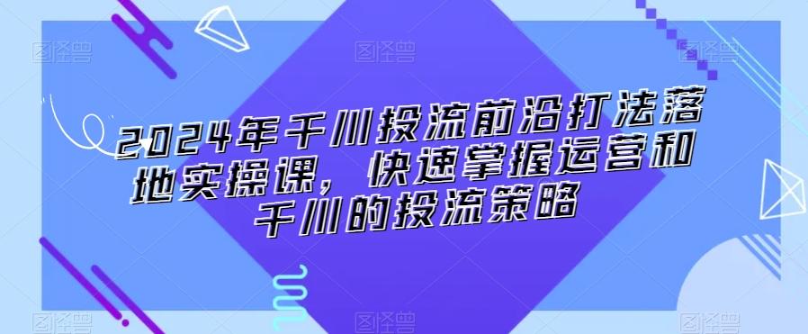 2024年千川投流前沿打法落地实操课，快速掌握运营和千川的投流策略-一新网创