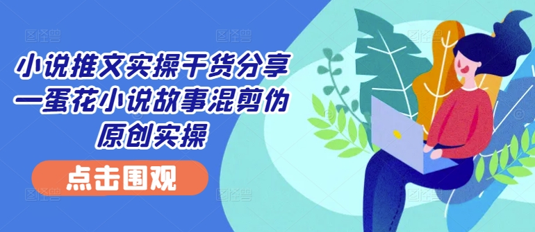 小说推文实操干货分享—蛋花小说故事混剪伪原创实操-一新网创