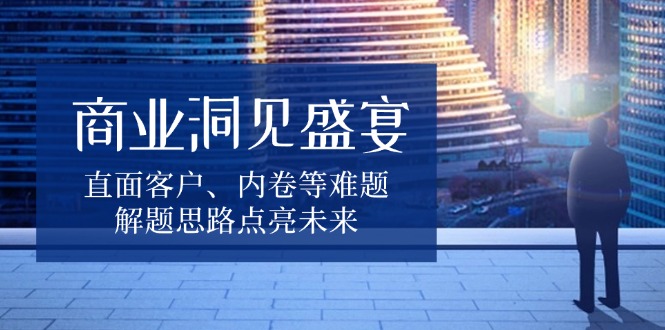 商业洞见盛宴，直面客户、内卷等难题，解题思路点亮未来-一新网创