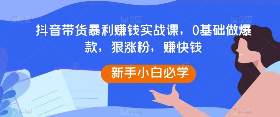 抖音带货暴利赚钱实战课，0基础做爆款，狠涨粉，赚快钱-一新网创