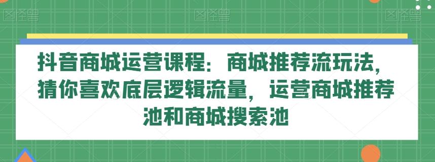 抖音商城运营课程：商城推荐流玩法，猜你喜欢底层逻辑流量，运营商城推荐池和商城搜索池-一新网创