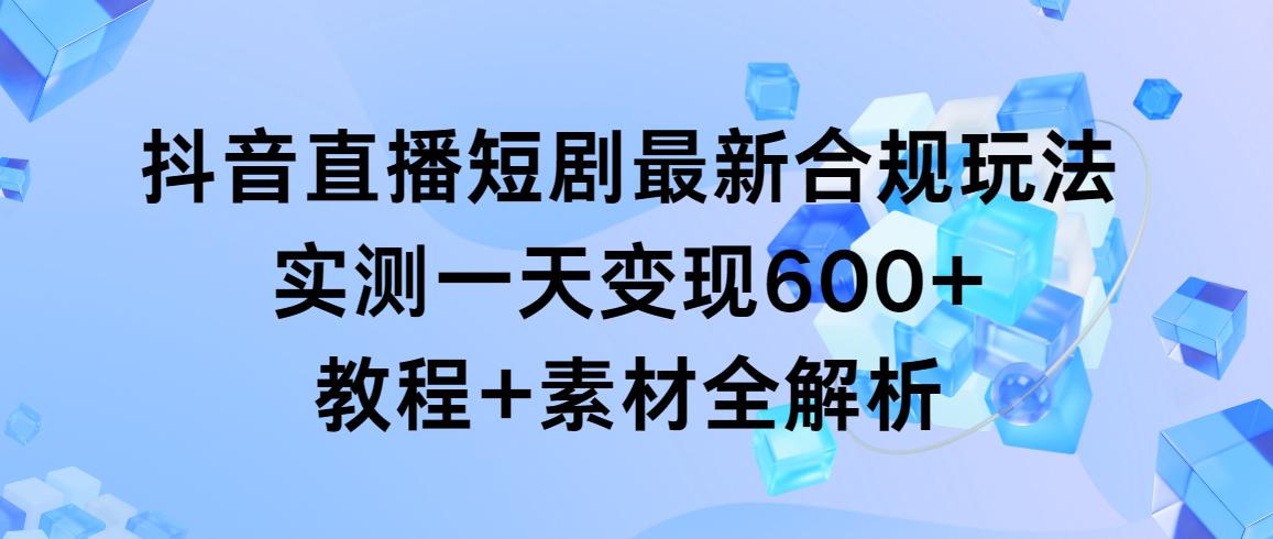 抖音直播短剧最新合规玩法，实测一天变现600+，教程+素材全解析-一新网创