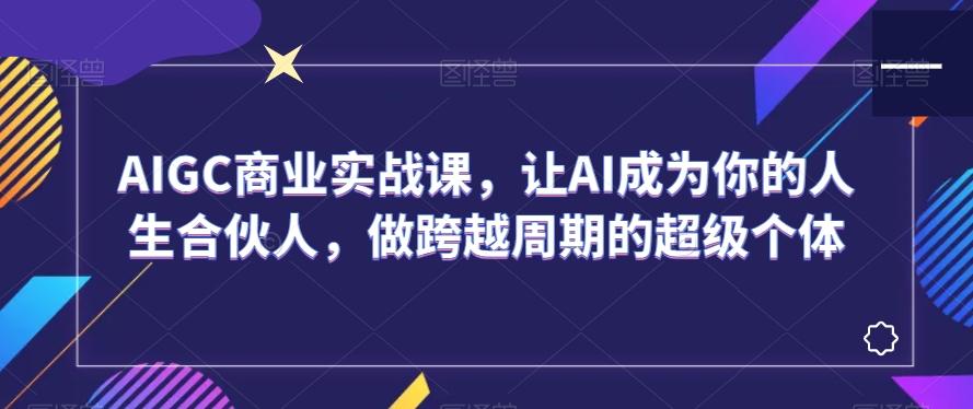 AIGC商业实战课，让AI成为你的人生合伙人，做跨越周期的超级个体-一新网创