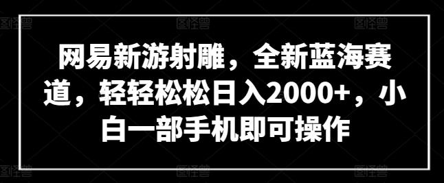 网易新游射雕，全新蓝海赛道，轻轻松松日入2000+，小白一部手机即可操作【揭秘】-一新网创