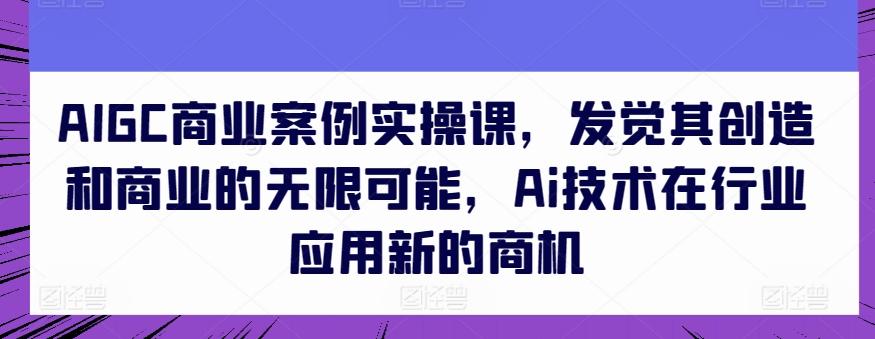 AIGC商业案例实操课，发觉其创造和商业的无限可能，Ai技术在行业应用新的商机-一新网创