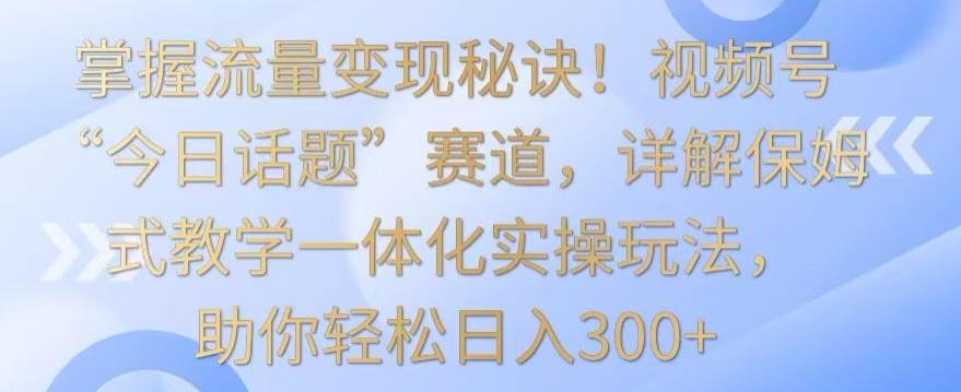 掌握流量变现秘诀！视频号“今日话题”赛道，详解保姆式教学一体化实操玩法，助你轻松日入300+【揭秘】-一新网创